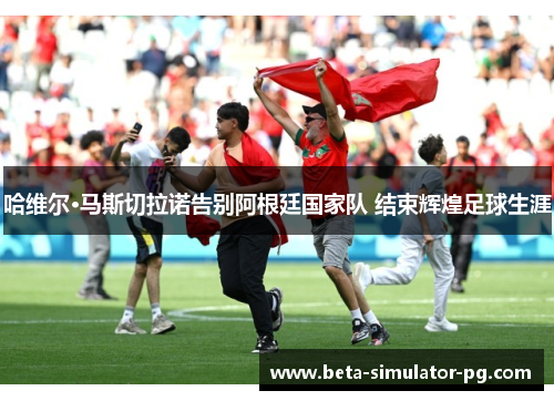 哈维尔·马斯切拉诺告别阿根廷国家队 结束辉煌足球生涯