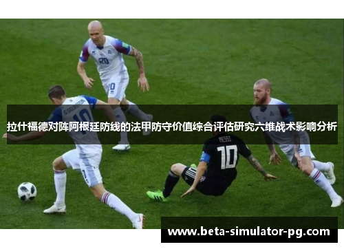 拉什福德对阵阿根廷防线的法甲防守价值综合评估研究六维战术影响分析 拉什福德对阵阿根廷防线的法甲防守价值综合评估研究六维战术影响分析
