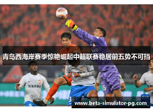 青岛西海岸赛季惊艳崛起中超联赛稳居前五势不可挡