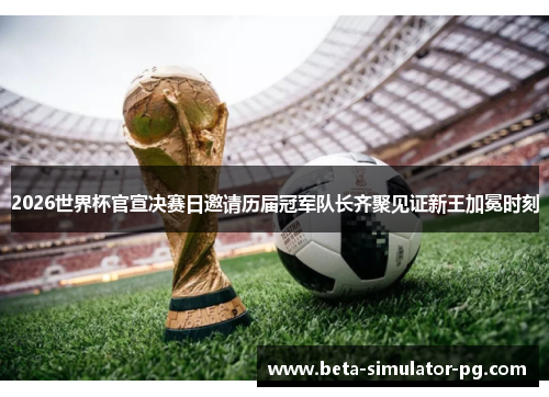 2026世界杯官宣决赛日邀请历届冠军队长齐聚见证新王加冕时刻