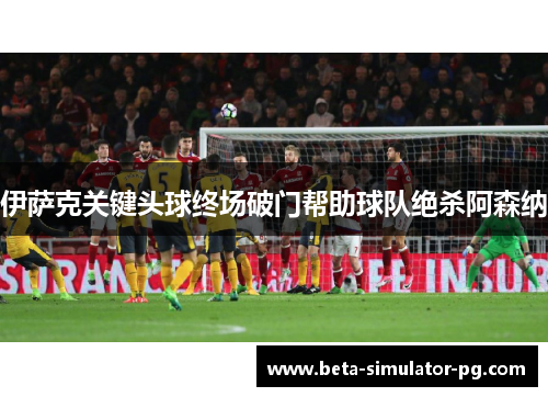 伊萨克关键头球终场破门帮助球队绝杀阿森纳