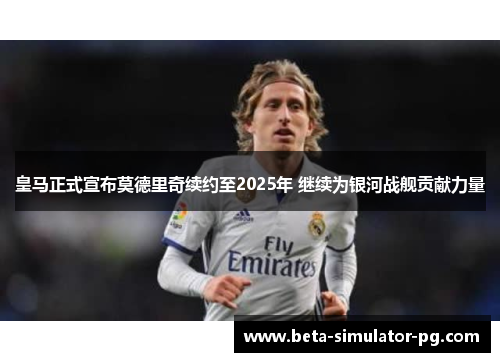 皇马正式宣布莫德里奇续约至2025年 继续为银河战舰贡献力量