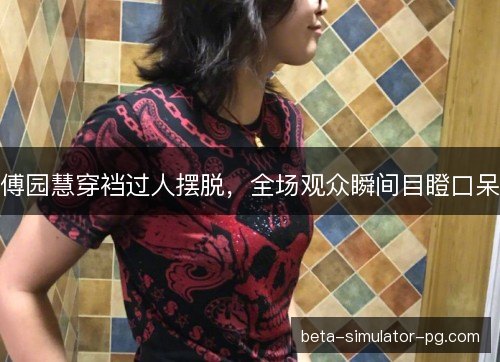 傅园慧穿裆过人摆脱，全场观众瞬间目瞪口呆